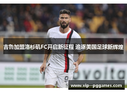 吉鲁加盟洛杉矶FC开启新征程 追逐美国足球新辉煌