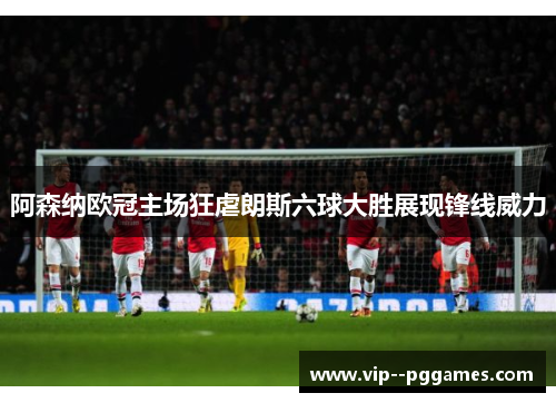 阿森纳欧冠主场狂虐朗斯六球大胜展现锋线威力