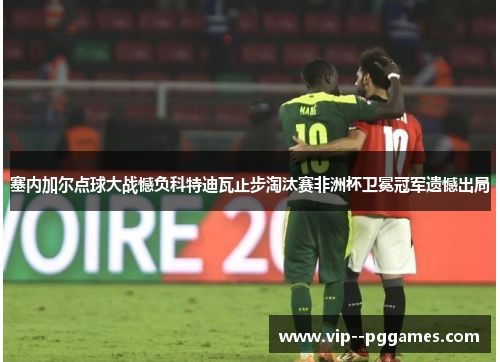 塞内加尔点球大战憾负科特迪瓦止步淘汰赛非洲杯卫冕冠军遗憾出局