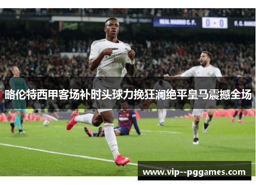 略伦特西甲客场补时头球力挽狂澜绝平皇马震撼全场 略伦特西甲客场补时头球力挽狂澜绝平皇马震撼全场
