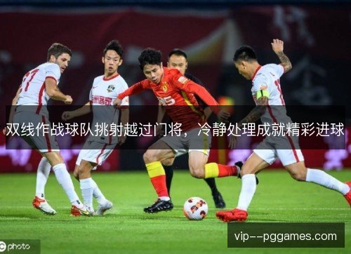 双线作战球队挑射越过门将,冷静处理成就精彩进球 双线作战球队挑射越过门将,冷静处理成就精彩进球