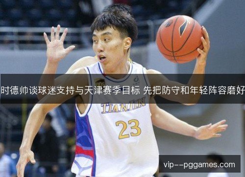 时德帅谈球迷支持与天津赛季目标 先把防守和年轻阵容磨好 时德帅谈球迷支持与天津赛季目标 先把防守和年轻阵容磨好